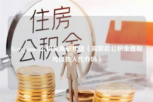 重庆公积金离职代提（离职后公积金提取可以找人代办吗）